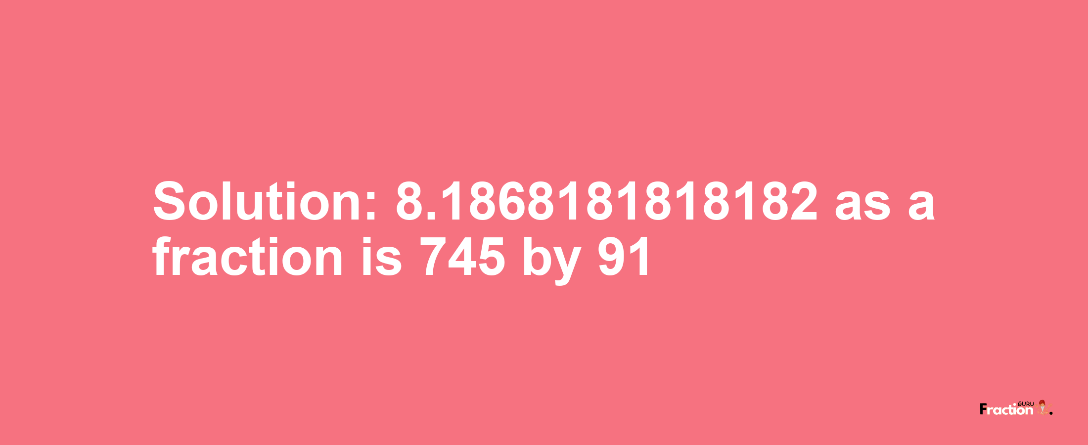 Solution:8.1868181818182 as a fraction is 745/91